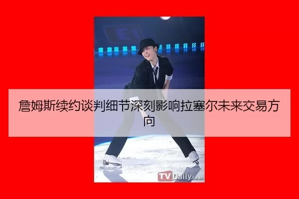 詹姆斯续约谈判细节深刻影响拉塞尔未来交易方向