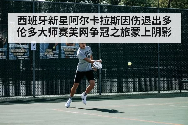 西班牙新星阿尔卡拉斯因伤退出多伦多大师赛美网争冠之旅蒙上阴影