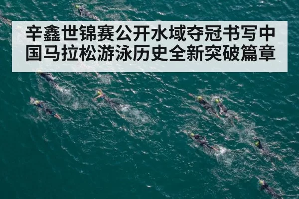 辛鑫世锦赛公开水域夺冠书写中国马拉松游泳历史全新突破篇章