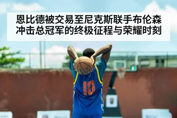 恩比德被交易至尼克斯联手布伦森冲击总冠军的终极征程与荣耀时刻